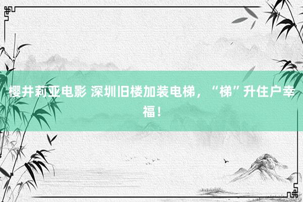 樱井莉亚电影 深圳旧楼加装电梯，“梯”升住户幸福！