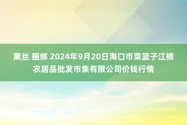 黑丝 捆绑 2024年9月20日海口市菜篮子江楠农居品批发市集有限公司价钱行情