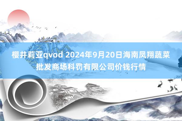 樱井莉亚qvod 2024年9月20日海南凤翔蔬菜批发商场科罚有限公司价钱行情