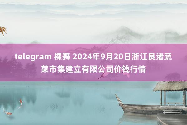 telegram 裸舞 2024年9月20日浙江良渚蔬菜市集建立有限公司价钱行情