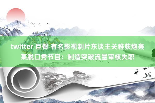 twitter 巨臀 有名影视制片东谈主关雅荻炮轰某脱口秀节目：制造突破流量审核失职