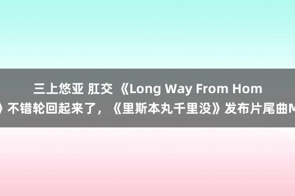 三上悠亚 肛交 《Long Way From Home》不错轮回起来了，《里斯本丸千里没》发布片尾曲MV