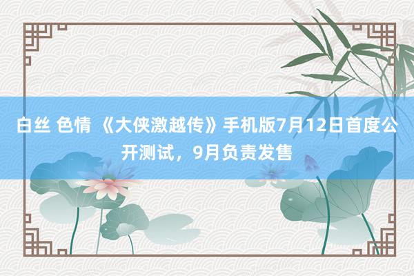 白丝 色情 《大侠激越传》手机版7月12日首度公开测试，9月负责发售