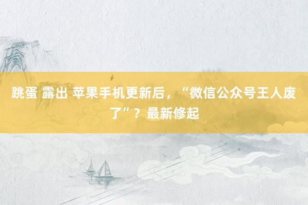 跳蛋 露出 苹果手机更新后，“微信公众号王人废了”？最新修起