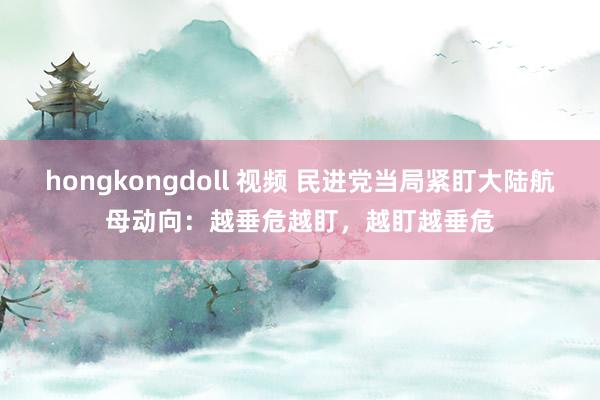 hongkongdoll 视频 民进党当局紧盯大陆航母动向：越垂危越盯，越盯越垂危