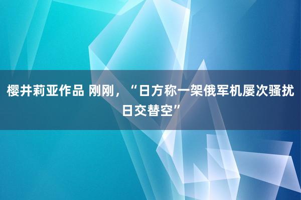 樱井莉亚作品 刚刚，“日方称一架俄军机屡次骚扰日交替空”