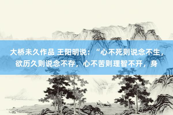 大桥未久作品 王阳明说：“心不死则说念不生，欲历久则说念不存，心不苦则理智不开，身