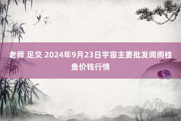 老师 足交 2024年9月23日宇宙主要批发阛阓桂鱼价钱行情