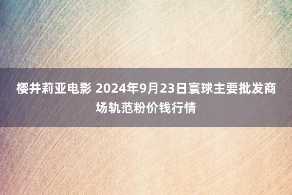 樱井莉亚电影 2024年9月23日寰球主要批发商场轨范粉价钱行情