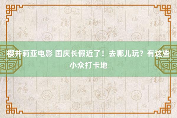 樱井莉亚电影 国庆长假近了！去哪儿玩？有这些小众打卡地