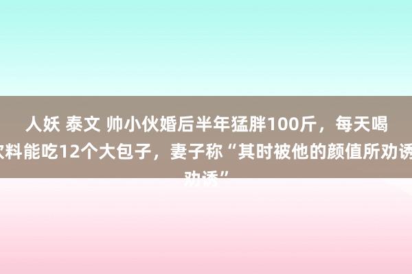 人妖 泰文 帅小伙婚后半年猛胖100斤，每天喝饮料能吃12个大包子，妻子称“其时被他的颜值所劝诱”