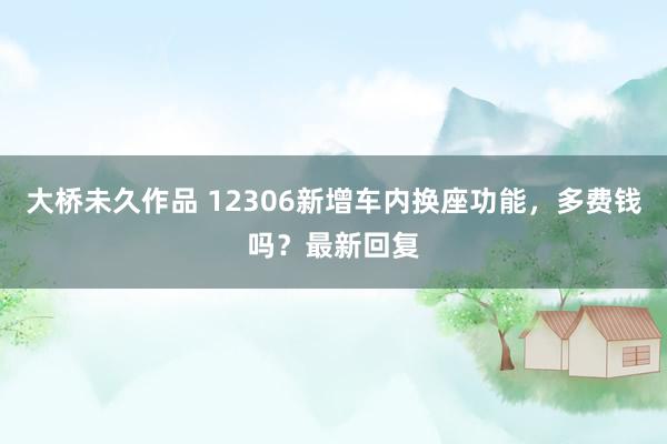 大桥未久作品 12306新增车内换座功能，多费钱吗？最新回复