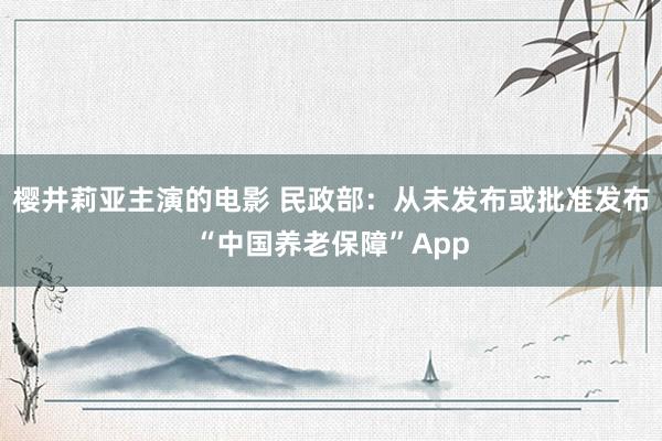 樱井莉亚主演的电影 民政部：从未发布或批准发布“中国养老保障”App