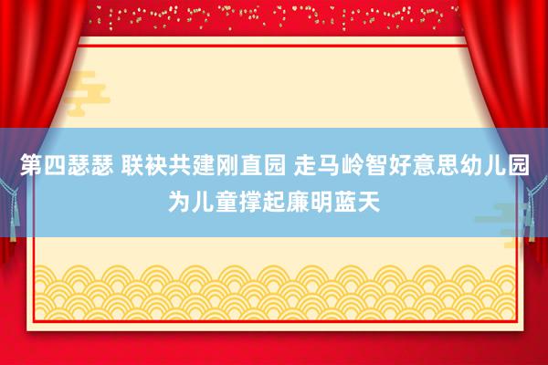 第四瑟瑟 联袂共建刚直园 走马岭智好意思幼儿园为儿童撑起廉明蓝天