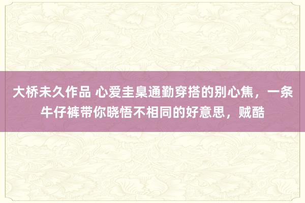 大桥未久作品 心爱圭臬通勤穿搭的别心焦，一条牛仔裤带你晓悟不相同的好意思，贼酷