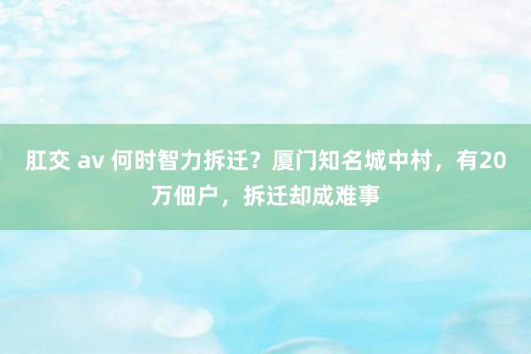 肛交 av 何时智力拆迁？厦门知名城中村，有20万佃户，拆迁却成难事