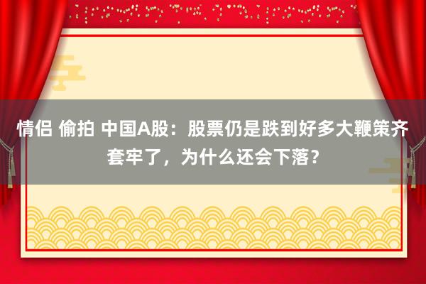 情侣 偷拍 中国A股：股票仍是跌到好多大鞭策齐套牢了，为什么还会下落？