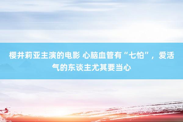 樱井莉亚主演的电影 心脑血管有“七怕”，爱活气的东谈主尤其要当心