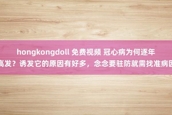 hongkongdoll 免费视频 冠心病为何逐年高发？诱发它的原因有好多，念念要驻防就需找准病因