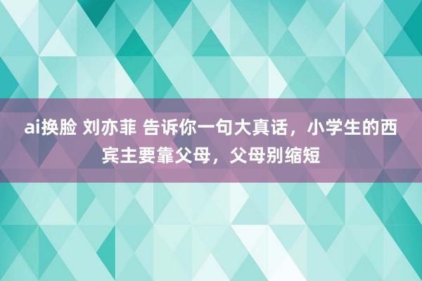 ai换脸 刘亦菲 告诉你一句大真话，小学生的西宾主要靠父母，父母别缩短