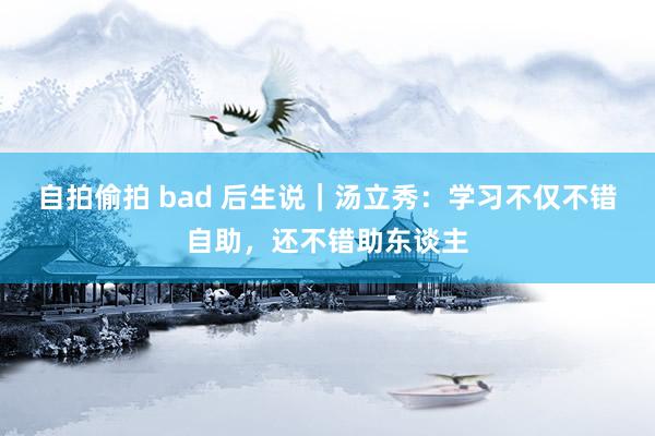 自拍偷拍 bad 后生说｜汤立秀：学习不仅不错自助，还不错助东谈主