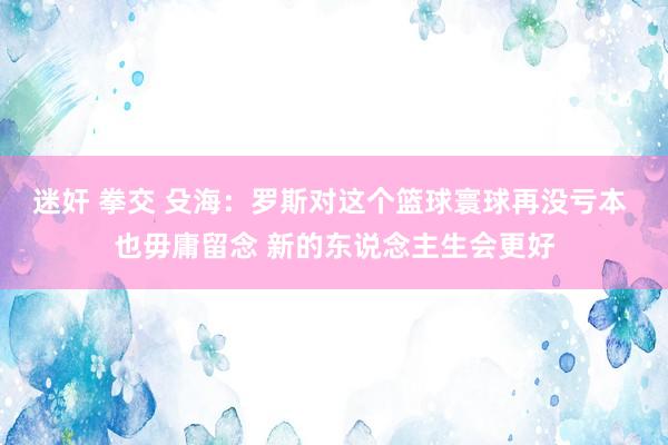 迷奸 拳交 殳海：罗斯对这个篮球寰球再没亏本 也毋庸留念 新的东说念主生会更好