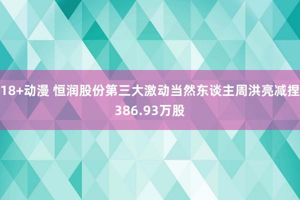 18+动漫 恒润股份第三大激动当然东谈主周洪亮减捏386.93万股