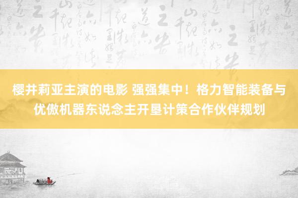 樱井莉亚主演的电影 强强集中！格力智能装备与优傲机器东说念主开垦计策合作伙伴规划