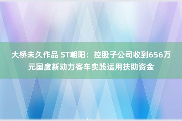 大桥未久作品 ST朝阳：控股子公司收到656万元国度新动力客车实践运用扶助资金