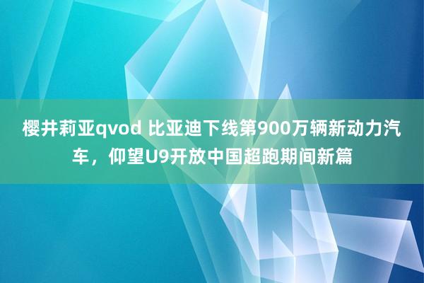 樱井莉亚qvod 比亚迪下线第900万辆新动力汽车，仰望U9开放中国超跑期间新篇