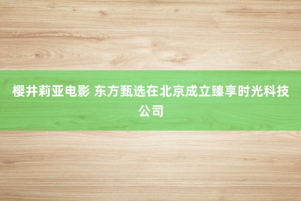 樱井莉亚电影 东方甄选在北京成立臻享时光科技公司