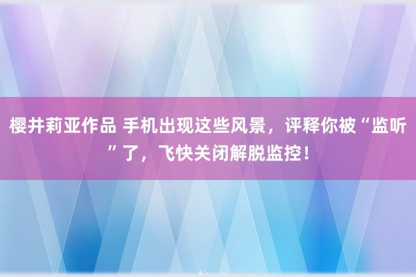 樱井莉亚作品 手机出现这些风景，评释你被“监听”了，飞快关闭解脱监控！