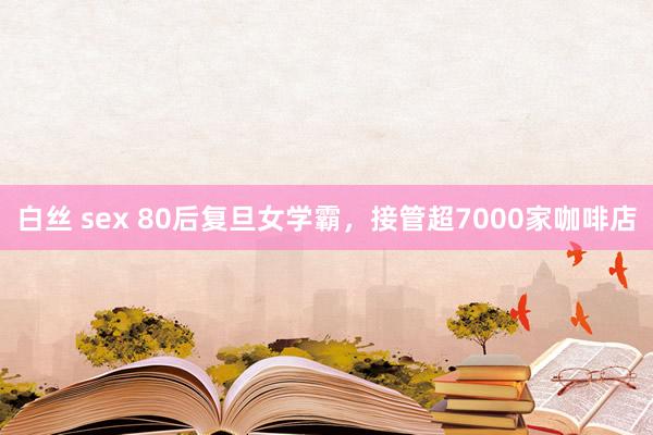 白丝 sex 80后复旦女学霸，接管超7000家咖啡店