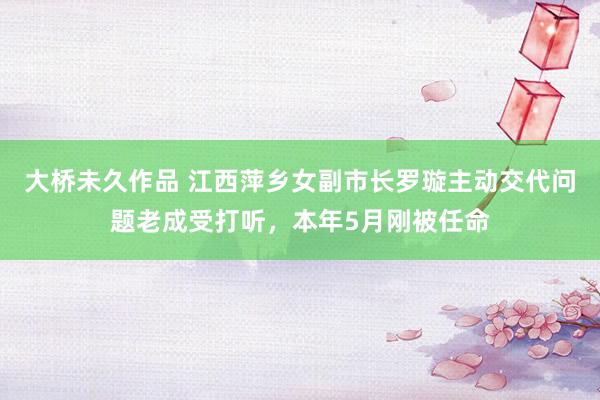 大桥未久作品 江西萍乡女副市长罗璇主动交代问题老成受打听，本年5月刚被任命