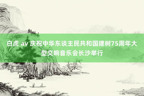 白虎 av 庆祝中华东谈主民共和国建树75周年大型交响音乐会长沙举行