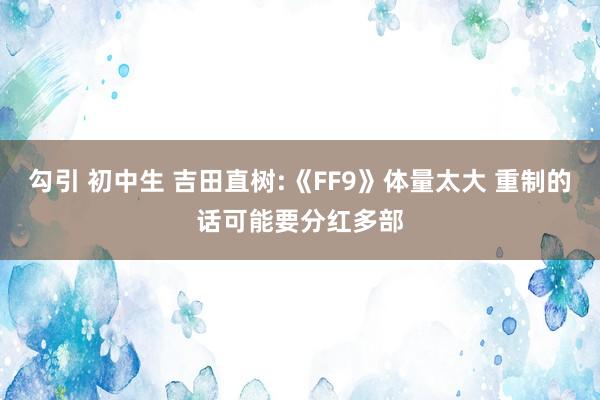 勾引 初中生 吉田直树:《FF9》体量太大 重制的话可能要分红多部