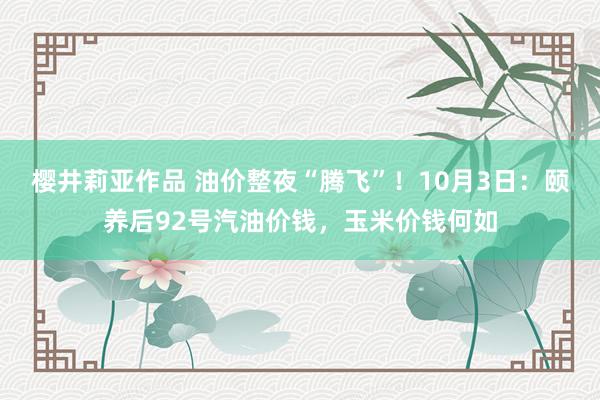 樱井莉亚作品 油价整夜“腾飞”！10月3日：颐养后92号汽油价钱，玉米价钱何如