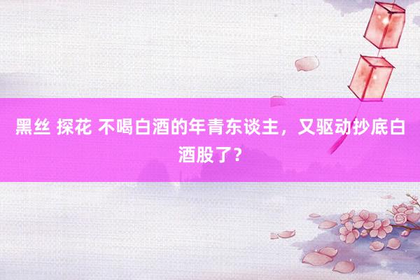 黑丝 探花 不喝白酒的年青东谈主，又驱动抄底白酒股了？