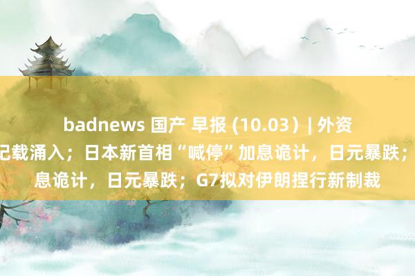 badnews 国产 早报 (10.03）| 外资重返中国，对冲基金创记载涌入；日本新首相“喊停”加息诡计，日元暴跌；G7拟对伊朗捏行新制裁