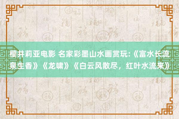 樱井莉亚电影 名家彩墨山水画赏玩:《富水长流泉生香》《龙啸》《白云风散尽，红叶水流来》