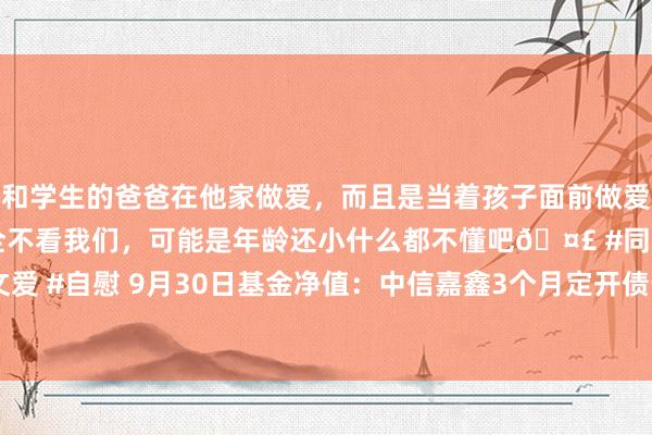 和学生的爸爸在他家做爱，而且是当着孩子面前做爱，太刺激了，孩子完全不看我们，可能是年龄还小什么都不懂吧🤣 #同城 #文爱 #自慰 9月30日基金净值：中信嘉鑫3个月定开债最新净值1.0231，跌0.24%