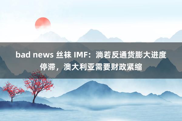 bad news 丝袜 IMF：淌若反通货膨大进度停滞，澳大利亚需要财政紧缩