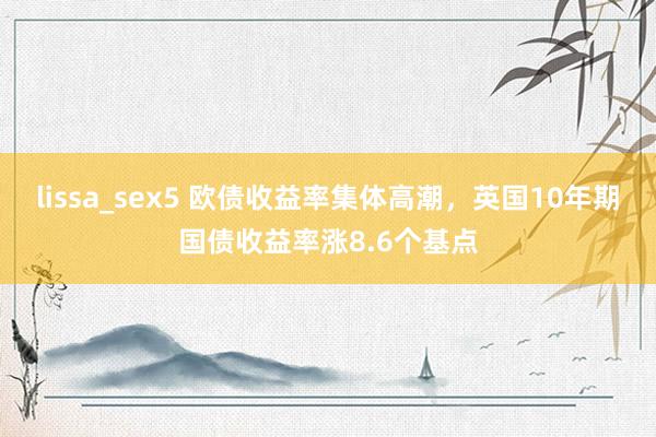 lissa_sex5 欧债收益率集体高潮，英国10年期国债收益率涨8.6个基点