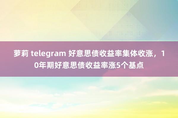 萝莉 telegram 好意思债收益率集体收涨，10年期好意思债收益率涨5个基点