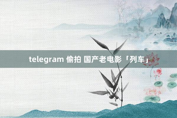 telegram 偷拍 国产老电影「列车」