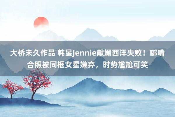 大桥未久作品 韩星Jennie献媚西洋失败！嘟嘴合照被同框女星嫌弃，时势尴尬可笑