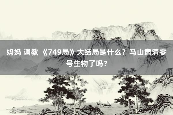 妈妈 调教 《749局》大结局是什么？马山肃清零号生物了吗？