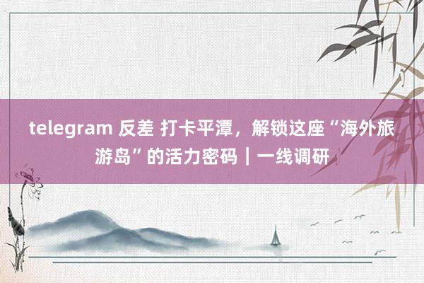 telegram 反差 打卡平潭，解锁这座“海外旅游岛”的活力密码｜一线调研