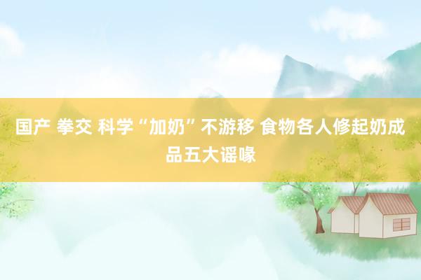 国产 拳交 科学“加奶”不游移 食物各人修起奶成品五大谣喙