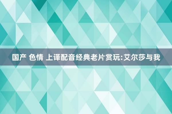 国产 色情 上译配音经典老片赏玩:艾尔莎与我